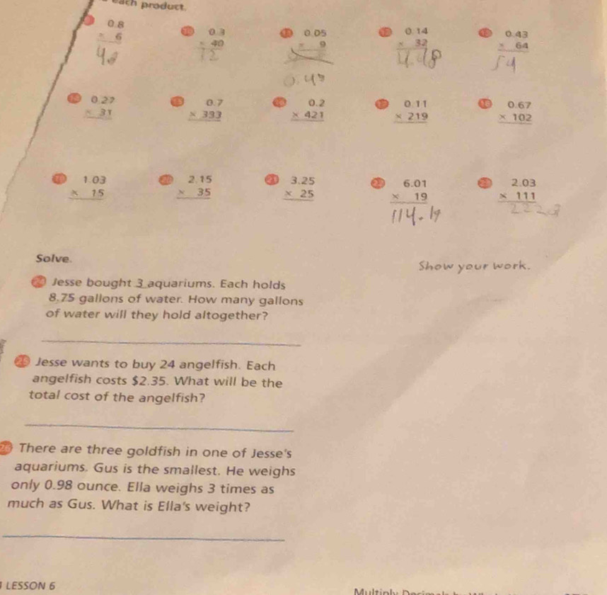 eath product.
beginarrayr 0.8 * 6 hline endarray beginarrayr 0.3 -40 hline endarray a 1 beginarrayr 0.14 * 32 hline endarray beginarrayr 0.43 * 64 hline endarray
∠ 1
beginarrayr 0.27 * 31 hline endarray beginarrayr 0.7 * 333 hline endarray beginarrayr 0.2 * 421 hline endarray beginarrayr 0.11 * 219 hline endarray 4 beginarrayr 0.67 * 102 hline endarray
beginarrayr 1.03 * 15 hline endarray beginarrayr 2.15 * 35 hline endarray a beginarrayr 3.25 * 25 hline endarray a beginarrayr 6.01 * 19 hline endarray beginarrayr 2.03 * 111 hline endarray
Solve. 
Show your work. 
Jesse bought 3 aquariums. Each holds
8.75 gallons of water. How many gallons
of water will they hold altogether? 
_ 
Jesse wants to buy 24 angelfish. Each 
angelfish costs $2.35. What will be the 
total cost of the angelfish? 
_ 
There are three goldfish in one of Jesse's 
aquariums. Gus is the smallest. He weighs 
only 0.98 ounce. Ella weighs 3 times as 
much as Gus. What is Ella's weight? 
_ 
LESSON 6