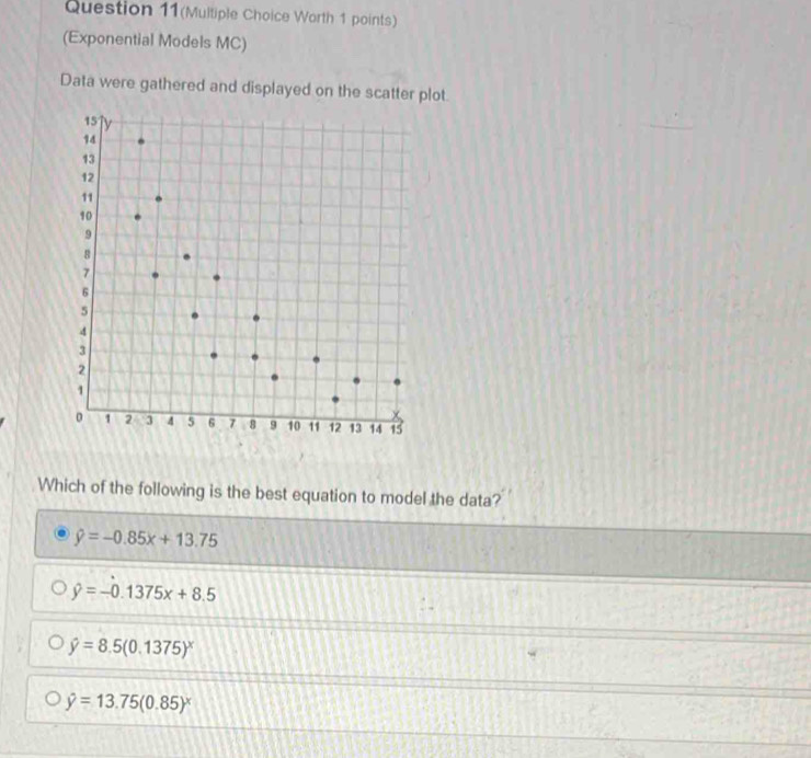 Question 11(Multiple Choice Worth 1 points)
(Exponential Models MC)
Data were gathered and displayed on the scatter plot.
Which of the following is the best equation to model the data?
hat y=-0.85x+13.75
hat y=-0.1375x+8.5
hat y=8.5(0.1375)^x
hat y=13.75(0.85)^x