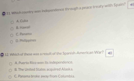 Which country won independence through a peace treaty with Spain?
A. Cuba
B. Hawail
C. Panama
D. Philippines
= 12. Which of these was a result of the Spanish-American War? 40
A. Puerto Rico won its independence.
B. The United States acquired Alaska.
C. Panama broke away from Columbia.