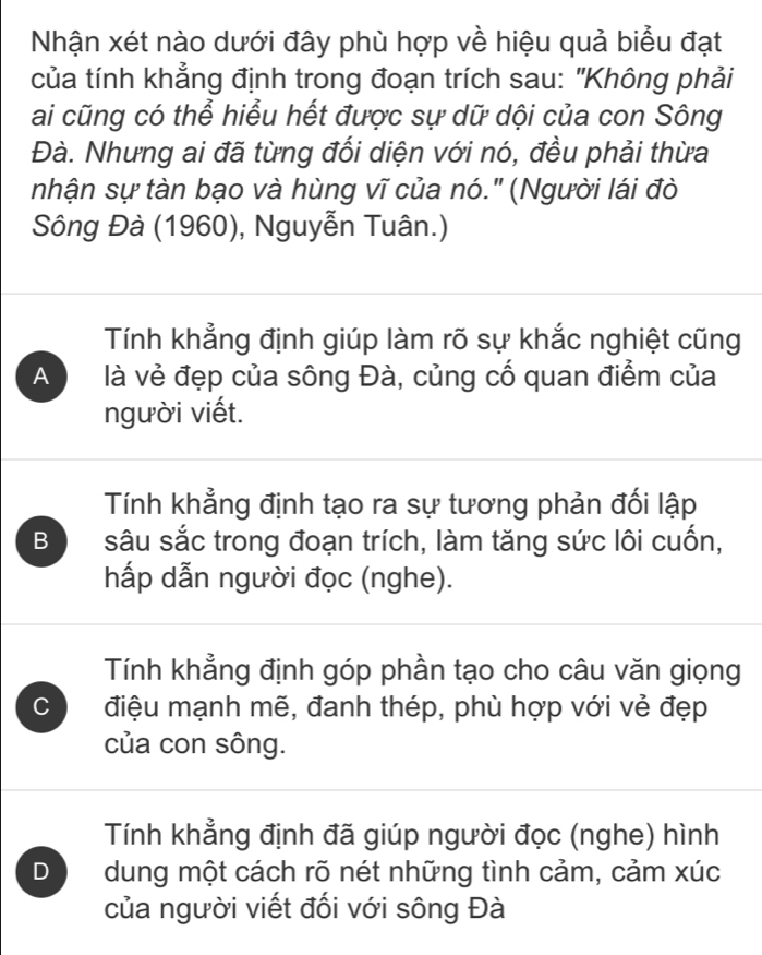 Nhận xét nào dưới đây phù hợp về hiệu quả biểu đạt
của tính khẳng định trong đoạn trích sau: "Không phải
ai cũng có thể hiểu hết được sự dữ dội của con Sông
Đà. Nhưng ai đã từng đối diện với nó, đều phải thừa
nhận sự tàn bạo và hùng vĩ của nó." (Người lái đò
Sông Đà (1960), Nguyễn Tuân.)
Tính khẳng định giúp làm rõ sự khắc nghiệt cũng
A là vẻ đẹp của sông Đà, củng cố quan điểm của
người viết.
Tính khẳng định tạo ra sự tương phản đối lập
B sâu sắc trong đoạn trích, làm tăng sức lôi cuốn,
hấp dẫn người đọc (nghe).
Tính khẳng định góp phần tạo cho câu văn giọng
C điệu mạnh mẽ, đanh thép, phù hợp với vẻ đẹp
của con sông.
Tính khẳng định đã giúp người đọc (nghe) hình
D dung một cách rõ nét những tình cảm, cảm xúc
của người viết đối với sông Đà