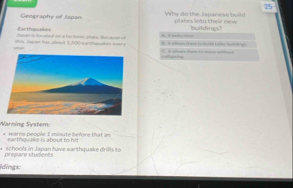 Geography of Japan Why do the Japanese build
plates into their new
Earthquakes buildings?
Japan is located on a tectonic plate. Because of A. it looks nicer
this, Japan has about 1.500 earthquakes every B. it allows them to build tailer buildings
year. C. it allows them to move without
collapsing
Warning System:
warns people 1 minute before that an
earthquake is about to hit
• schools in Japan have earthquake drills to
prepare students
Idings: