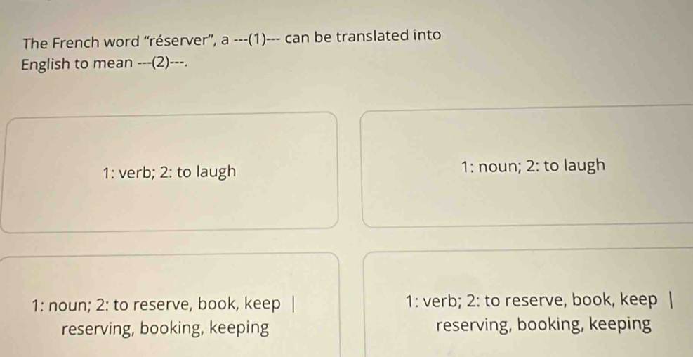 The French word “réserver”, a ---(1)--- can be translated into
English to mean ---(2)---.
1: verb; 2: to laugh 1: noun; 2: to laugh
1: noun; 2: to reserve, book, keep 1: verb; 2: to reserve, book, keep
reserving, booking, keeping reserving, booking, keeping