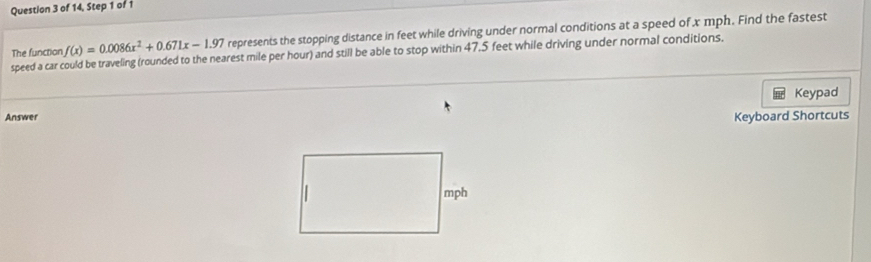 of 14, Step 1 of 
speed a car could be traveling (rounded to the nearest mile per hour) and still be able to stop within 47,5 feet while driving under normal conditions. The function f(x)=0.0086x^2+0.671x-1.97 represents the stopping distance in feet while driving under normal conditions at a speed of x mph. Find the fastest 
Keypad 
Answer 
Keyboard Shortcuts