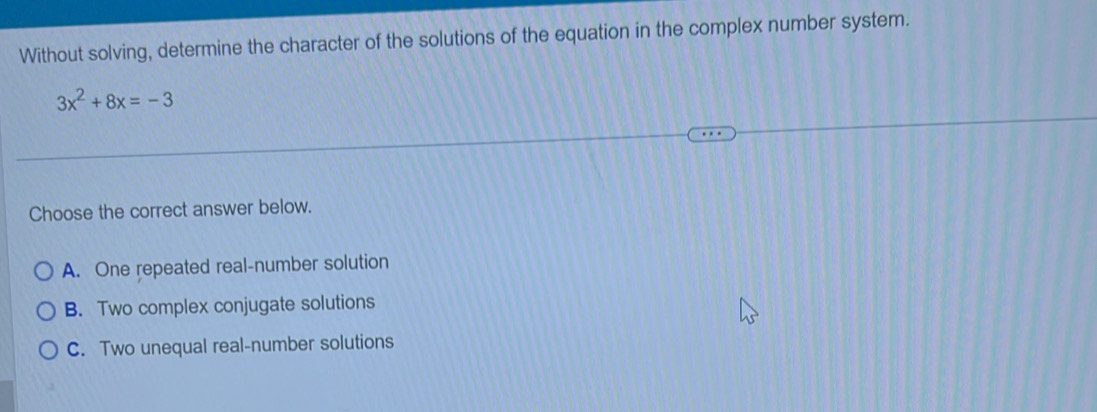 Without solving, determine the character of the solutions of the equation in the complex number system.
3x^2+8x=-3
Choose the correct answer below.
A. One repeated real-number solution
B. Two complex conjugate solutions
C. Two unequal real-number solutions