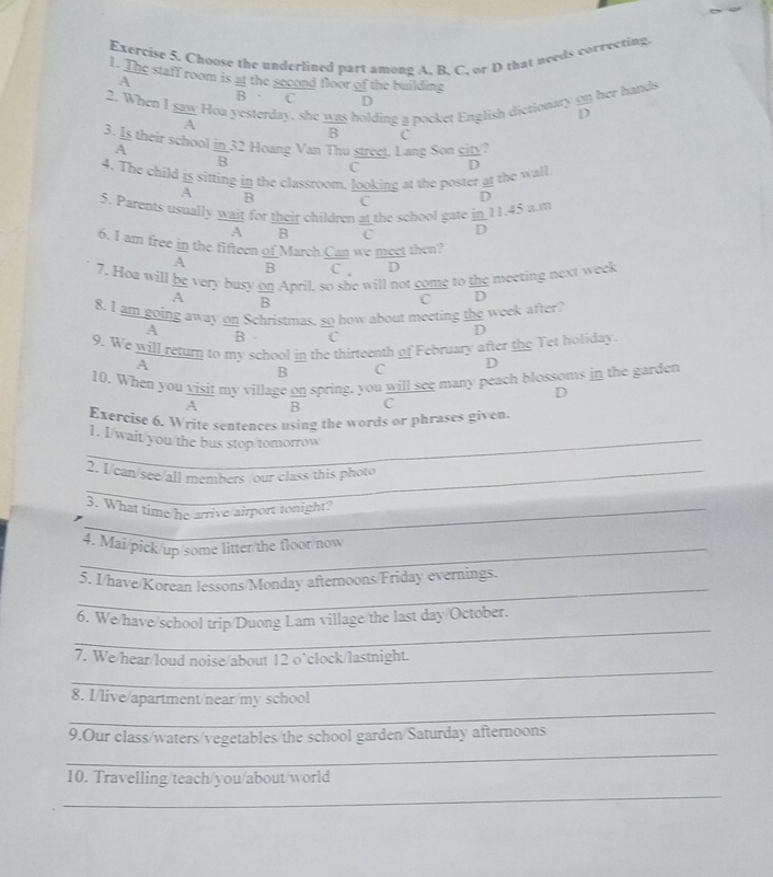 Choose the underlined part among A. B. C, or D that needs correcting.
1. The staff room is at the second floor of the building
A =
2. When I saw Hoa yesterday, she  was/B  holdine a pocket English dictionary 99 her hands
B C D overline D
frac A
C
3. Is their school in 32 Hoang Van Thu street. Lang Son 9
A
B
4. The child  IS/A  sitting _ In the classroom, looking at the poster at the wall. frac D
C
B C D
a 11.45 a.m
5. Parents usually wait for their children at the school gate  □ /D 
overline A B C
6. I am free in the fifteen of March.Can we meet then?
A overline B C _  D
7. Hoa will  bc/A  very busy  on/B  April, so she will not come to the meeting next week
C D
8. I am going away on Schristmas, so how about meeting the week after
A
D
B C
9. We will return to my school in the thirteenth of February after the Tet holiday
A
B C D
10. When you visit my village on spring, you will see many peach blossoms in the garden
D
A overline B C
Exercise 6. Write sentences using the words or phrases given
_1. I/wait/you/the bus stop/tomorrow
2. I/can/see/all members /our class this photo
_3. What time/he arrive/airport tonight?
_4. Mai/pick/up/some litter/the floor/now
_
5. I/have/Korean lessons/Monday afternoons/Friday evernings.
_
6, We/have/school trip/Duong Lam village/the last day/October.
_
7. We/hear/loud noise/about 12 o’clock/lastnight.
_
8. I/live/apartment/near/my school
_
9.Our class/waters/vegetables/the school garden/Saturday afternoons
_
10. Travelling/teach/you/about/world