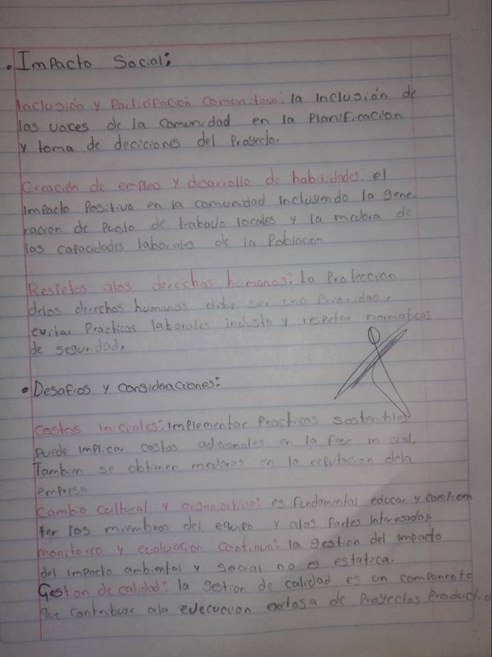 Im Pacto Social; 
Jaclosion y Parlceacion comonitono la inclusion do 
las voces do la comenidad en la Planificaclon 
y toma de deciciones del Proeclo. 
creacien do empleo y desarrollo do habilidades, el 
Impact Positiva on la comundad inclusondo la gone. 
racion do pesto do trabado rocales y la medora do 
las caracidades laborato dc in Poblacon 
Kespetes alos devechos hamanos:La Profetion 
deles devechas humanos chdar sor one Pearidad, 
levrhar Practicas latorales indistn y respeter nonglicas 
be segundad, 
Desafics y consideaciones: 
coskes in crales:implemenfar Procticas sestechies 
Puede implicar costas adenonales on 10 forr in oial, 
Tambur so obtimer medores on 10 ceputation dela 
lempresa 
Cambo coltoral y aigan ctiool es fendammfal edccar y compon 
for los miembros del equipo y alo Partes Interesados 
monitoro y ecaluacion continua? la gestion del impacto 
del impacto ambinfal v sochal no es estafica. 
Gestion de calidad: Ta gestion de calidad es an componente 
Her conbure als evecoevon exitosa do Proyectes Producko