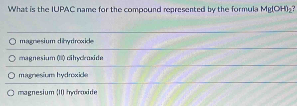 What is the IUPAC name for the compound represented by the formula Mg(OH)_2 ?
magnesium dihydroxide
magnesium (II) dihydroxide
magnesium hydroxide
magnesium (II) hydroxide