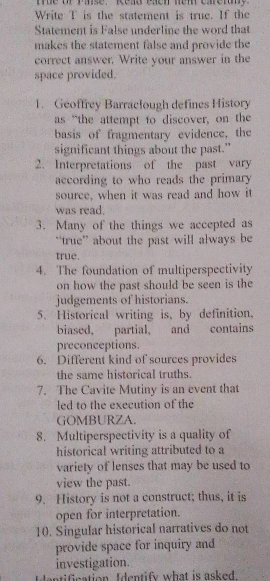 te or rase, Read each nem carerny. 
Write T is the statement is true. If the 
Statement is False underline the word that 
makes the statement false and provide the 
correct answer. Write your answer in the 
space provided. 
1. Geoffrey Barraclough defines History 
as “the attempt to discover, on the 
basis of fragmentary evidence, the 
significant things about the past.” 
2. Interpretations of the past vary 
aecording to who reads the primary 
source, when it was read and how it 
was read. 
3. Many of the things we accepted as 
“true” about the past will always be 
true. 
4. The foundation of multiperspectivity 
on how the past should be seen is the 
judgements of historians. 
5. Historical writing is, by definition, 
biased, partial, and contains 
preconceptions. 
6. Different kind of sources provides 
the same historical truths. 
7. The Cavite Mutiny is an event that 
led to the execution of the 
GOMBURZA. 
8. Multiperspectivity is a quality of 
historical writing attributed to a 
variety of lenses that may be used to 
view the past. 
9. History is not a construct; thus, it is 
open for interpretation. 
10. Singular historical narratives do not 
provide space for inquiry and 
investigation. 
Identification Identify what is asked.