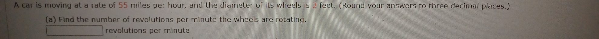 A car is moving at a rate of 55 miles per hour, and the diameter of its wheels is 2 feet. (Round your answers to three decimal places.) 
(a) Find the number of revolutions per minute the wheels are rotating. 
revolutions per minute