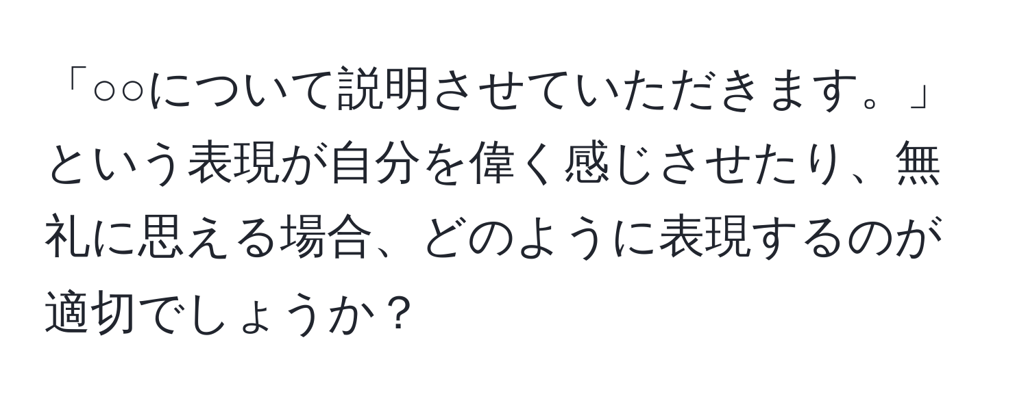 「○○について説明させていただきます。」という表現が自分を偉く感じさせたり、無礼に思える場合、どのように表現するのが適切でしょうか？