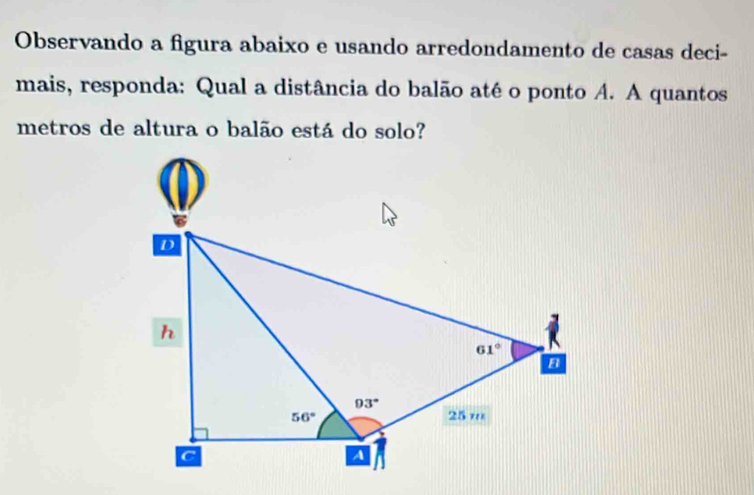 Observando a figura abaixo e usando arredondamento de casas deci-
mais, responda: Qual a distância do balão até o ponto A. A quantos
metros de altura o balão está do solo?