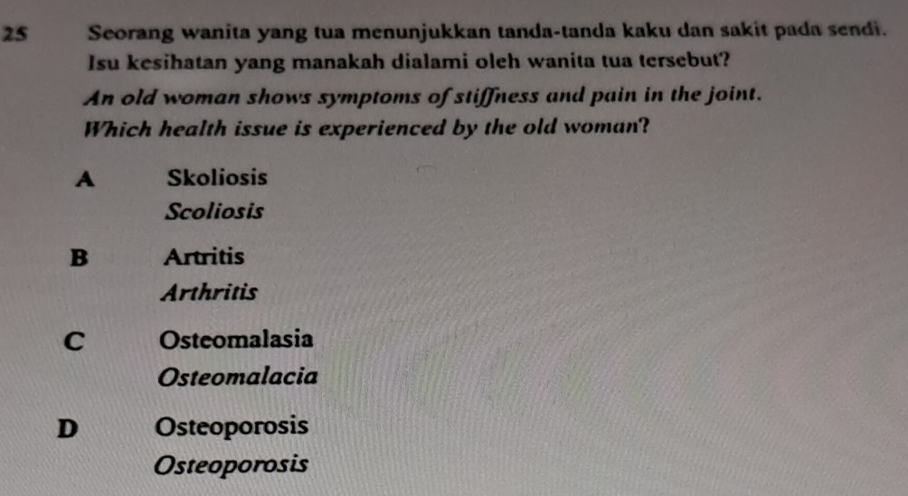 Seorang wanita yang tua menunjukkan tanda-tanda kaku dan sakit pada sendi.
Isu kesihatan yang manakah dialami oleh wanita tua tersebut?
An old woman shows symptoms of stiffness and pain in the joint.
Which health issue is experienced by the old woman?
A Skoliosis
Scoliosis
B Artritis
Arthritis
C Osteomalasia
Osteomalacia
D Osteoporosis
Osteoporosis