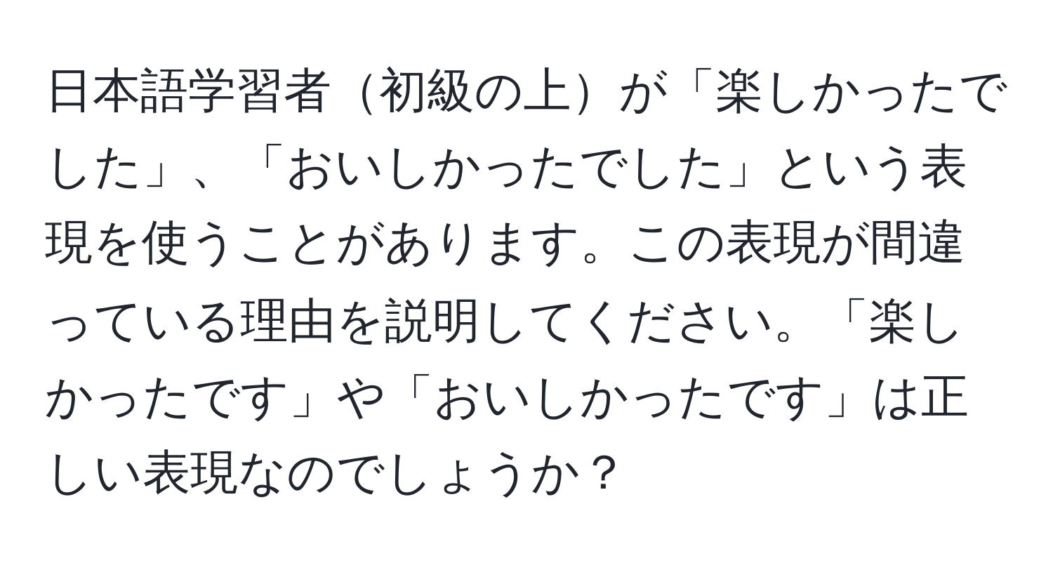 日本語学習者初級の上が「楽しかったでした」、「おいしかったでした」という表現を使うことがあります。この表現が間違っている理由を説明してください。「楽しかったです」や「おいしかったです」は正しい表現なのでしょうか？