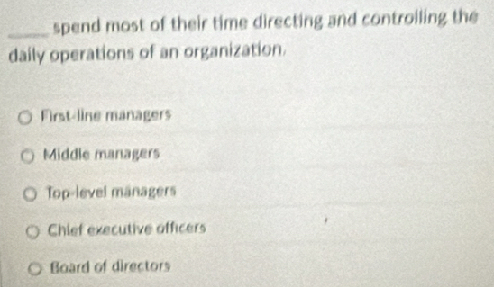 spend most of their time directing and controlling the
daily operations of an organization.
First-line managers
Middle managers
Top-level managers
Chief executive officers
Board of directors