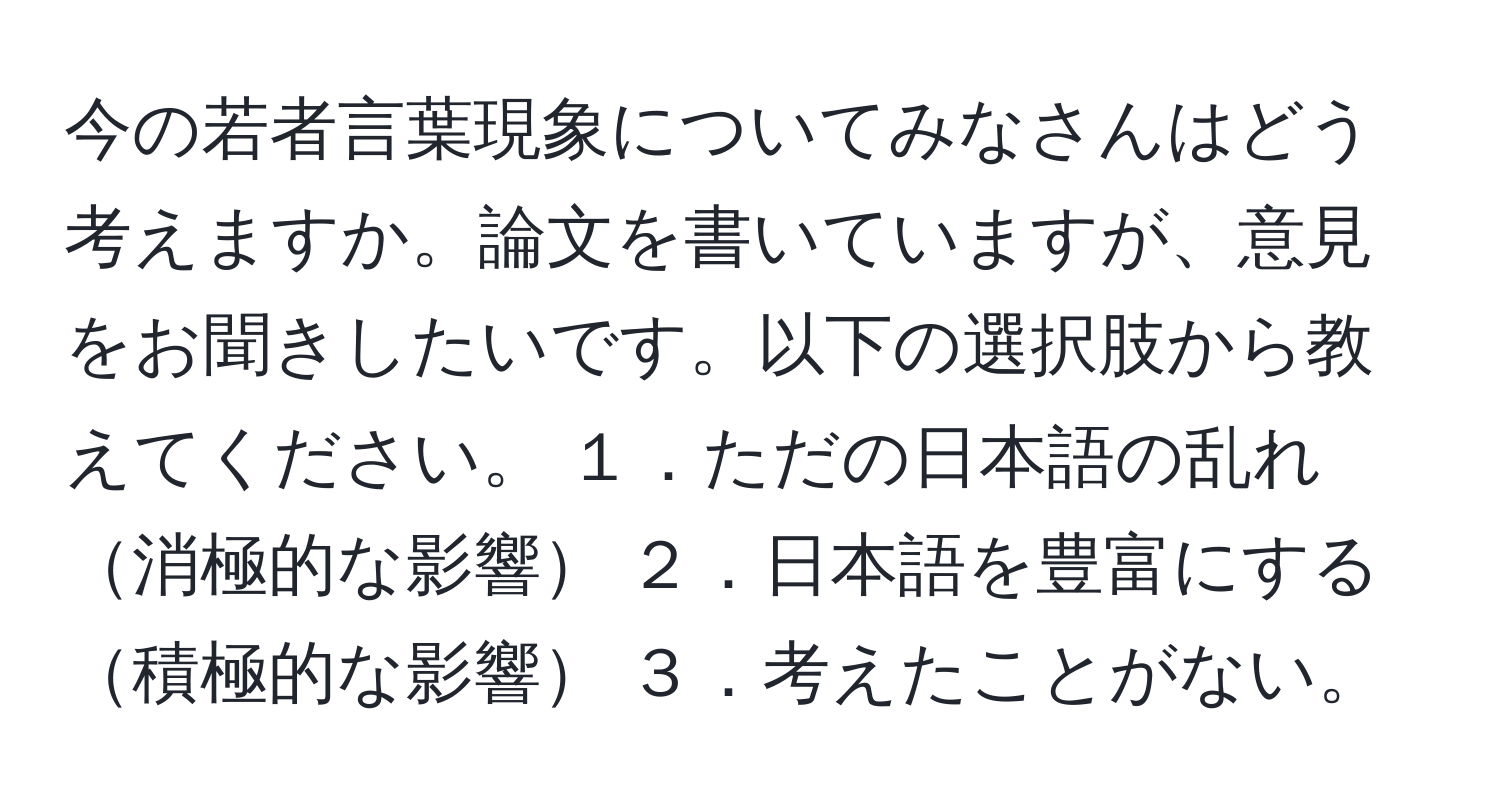 今の若者言葉現象についてみなさんはどう考えますか。論文を書いていますが、意見をお聞きしたいです。以下の選択肢から教えてください。 １．ただの日本語の乱れ消極的な影響 ２．日本語を豊富にする積極的な影響 ３．考えたことがない。