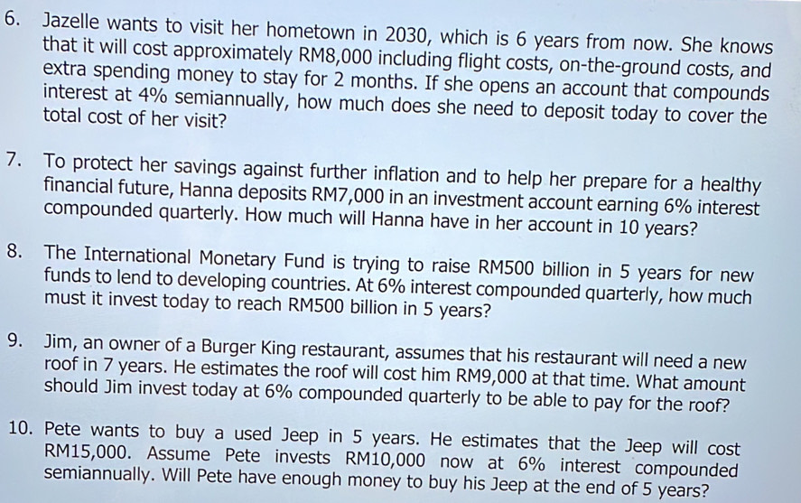 Jazelle wants to visit her hometown in 2030, which is 6 years from now. She knows 
that it will cost approximately RM8,000 including flight costs, on-the-ground costs, and 
extra spending money to stay for 2 months. If she opens an account that compounds 
interest at 4% semiannually, how much does she need to deposit today to cover the 
total cost of her visit? 
7. To protect her savings against further inflation and to help her prepare for a healthy 
financial future, Hanna deposits RM7,000 in an investment account earning 6% interest 
compounded quarterly. How much will Hanna have in her account in 10 years? 
8. The International Monetary Fund is trying to raise RM500 billion in 5 years for new 
funds to lend to developing countries. At 6% interest compounded quarterly, how much 
must it invest today to reach RM500 billion in 5 years? 
9. Jim, an owner of a Burger King restaurant, assumes that his restaurant will need a new 
roof in 7 years. He estimates the roof will cost him RM9,000 at that time. What amount 
should Jim invest today at 6% compounded quarterly to be able to pay for the roof? 
10. Pete wants to buy a used Jeep in 5 years. He estimates that the Jeep will cost
RM15,000. Assume Pete invests RM10,000 now at 6% interest compounded 
semiannually. Will Pete have enough money to buy his Jeep at the end of 5 years?