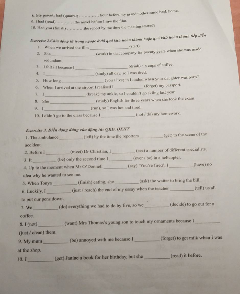 My parents had (quarrel) _I hour before my grandmother came back home.
9. I had (read) _the novel before I saw the film.
10. Had you (finish) …_ the report by the time the meeting started?
Exercise 2.Chia động từ trong ngoặc ở thì quả khứ hoàn thành hoặc quá khứ hoàn thành tiếp diễn
1. When we arrived the film _(start).
2. She
_(work) in that company for twenty years when she was made
redundant.
3. I felt ill because I
_
(drink) six cups of coffee.
4. I _(study) all day, so I was tired.
5. How long_
(you / live) in London when your daughter was born?
6. When I arrived at the airport I realised I _(forget) my passport.
7. I _(break) my ankle, so I couldn't go skiing last year.
_
8. She (study) English for three years when she took the exam.
9. I _(run), so I was hot and tired.
10. I didn’t go to the class because I _(not / do) my homework.
* Exercise 3. Điền dạng đủng của động từ: QKĐ, QKHT
1. The ambulance _(left) by the time the reporters _(get) to the scene of the
accident.
2. Before I_ (meet) Dr Christian, I _(see) a number of different specialists.
3. It _(be) only the second time I _(ever / be) in a helicopter.
4. Up to the moment when Mr O’Donnell _(say) ‘You’re fired’, I _(have) no
idea why he wanted to see me.
5. When Tonya _(finish) eating, she_ (ask) the waiter to bring the bill.
6. Luckily, I _(just / reach) the end of my essay when the teacher _(tell) us all
to put our pens down.
7. We _(do) everything we had to do by five, so we _(decide) to go out for a
coffee.
8. I (not) _(want) Mrs Thomas’s young son to touch my ornaments because I_
(just / clean) them.
9. My mum _(be) annoyed with me because I _(forget) to get milk when I was
at the shop.
10. I_ (get) Janine a book for her birthday, but she _(read) it before.
