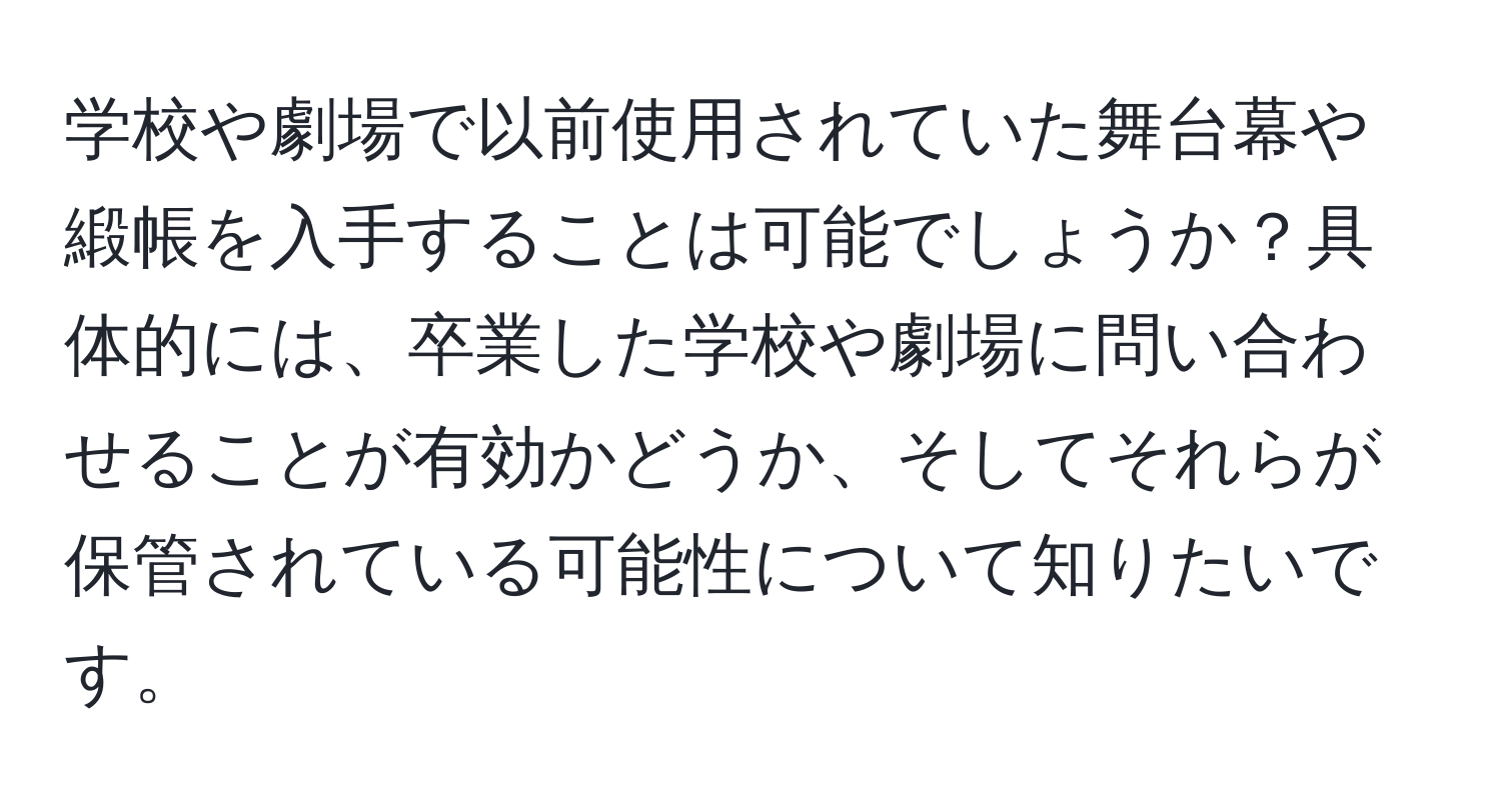 学校や劇場で以前使用されていた舞台幕や緞帳を入手することは可能でしょうか？具体的には、卒業した学校や劇場に問い合わせることが有効かどうか、そしてそれらが保管されている可能性について知りたいです。