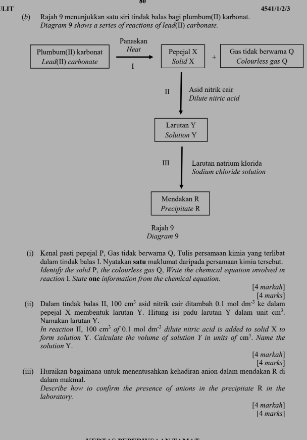 JLIT 4541/1/2/3 
(b) Rajah 9 menunjukkan satu siri tindak balas bagi plumbum(II) karbonat. 
Diagram 9 shows a series of reactions of lead(II) carbonate. 
Panaskan 
Plumbum(II) karbonat Heat Pepejal X Gas tidak berwarna Q
Lead(II) carbonate I Solid X + Colourless gas Q
Ⅱ Asid nitrik cair 
Dilute nitric acid 
Larutan Y
Solution Y
Ⅲ Larutan natrium klorida 
Sodium chloride solution 
Mendakan R
Precipitate R
Rajah 9 
Diagram 9 
(i) Kenal pasti pepejal P, Gas tidak berwarna Q, Tulis persamaan kimia yang terlibat 
dalam tindak balas I. Nyatakan satu maklumat daripada persamaan kimia tersebut. 
Identify the solid P, the colourless gas Q, Write the chemical equation involved in 
reaction I. State one information from the chemical equation. 
[4 markah] 
[4 marks] 
(ii) Dalam tindak balas II, 100cm^3 asid nitrik cair ditambah 0.1 mol dm^(-3) ke dalam 
pepejal X membentuk larutan Y. Hitung isi padu larutan Y dalam unit cm^3. 
Namakan larutan Y. 
In reaction II, 100cm^3 of 0.1 mol dm^(-3) dilute nitric acid is added to solid X to 
form solution Y. Calculate the volume of solution Y in units of cm^3. Name the 
solution Y. 
[4 markah] 
[4 marks] 
(iii) Huraikan bagaimana untuk menentusahkan kehadiran anion dalam mendakan R di 
dalam makmal. 
Describe how to confirm the presence of anions in the precipitate R in the 
laboratory. 
[4 markah] 
[4 marks]