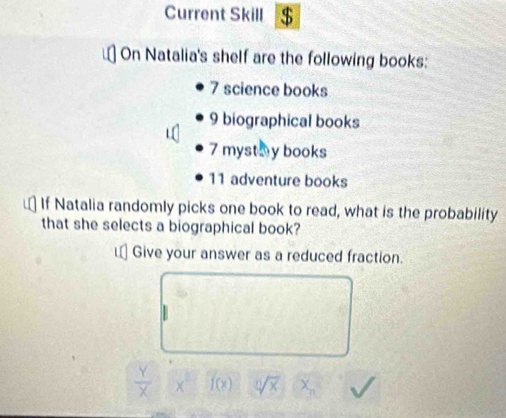 Current Skill $ 
On Natalia's shelf are the following books:
7 science books
9 biographical books
7 mystay books
11 adventure books 
If Natalia randomly picks one book to read, what is the probability 
that she selects a biographical book? 
Give your answer as a reduced fraction.
 Y/X  × f(x) sqrt[1](x) X_n