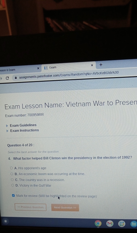 sson 6 Exam × Exam × +
assignments.pennfoster.com/Exams/Random?qNo=AVbcKeBGlds%3D
Exam Lesson Name: Vietnam War to Presen
Exam number: 700959RR
Exam Guidelines
Exam Instructions
Question 4 of 20 :
Select the best answer for the question
4. What factor helped Bill Clinton win the presidency in the election of 1992?
A. His opponent's age
B. An economic boom was occurring at the time.
C. The country was in a recession.
D. Victory in the Gulf War
* Mark for review (Will be highlighted on the review page)
<< Previous Question Next Question >>