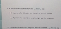 A Pretender is someone who (1 Point)
A person who clais to have the right to a title or paxition
A person who pretents to hive the right to a tide or position
B. The study of God and religious beliefs is called. (1 Point) (