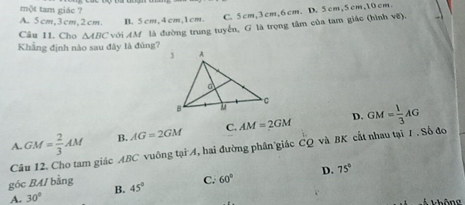 một tam giác ?
A. 5cm, 3cm, 2cm. B. 5 cm, 4cm, 1cm. C. 5 cm, 3 cm, 6 cm 、 D. 5 cm, 5 cm, 10 cm.
Câu 11. Cho △ ABC với AM là đường trung tuyến, G là trọng tâm của tam giác (hình vẽ).
Khẳng định nào sau đây là đúng?
D. GM= 1/3 AG
A. GM= 2/3 AM B. AG=2GM C. AM=2GM
Câu 12. Cho tam giác ABC vuông tại A, hai đường phân giác CQ và BK cắt nhau tại /. Số đo
D. 75°
góc BAI bằng
B. 45° C. 60°
A. 30°
T hông