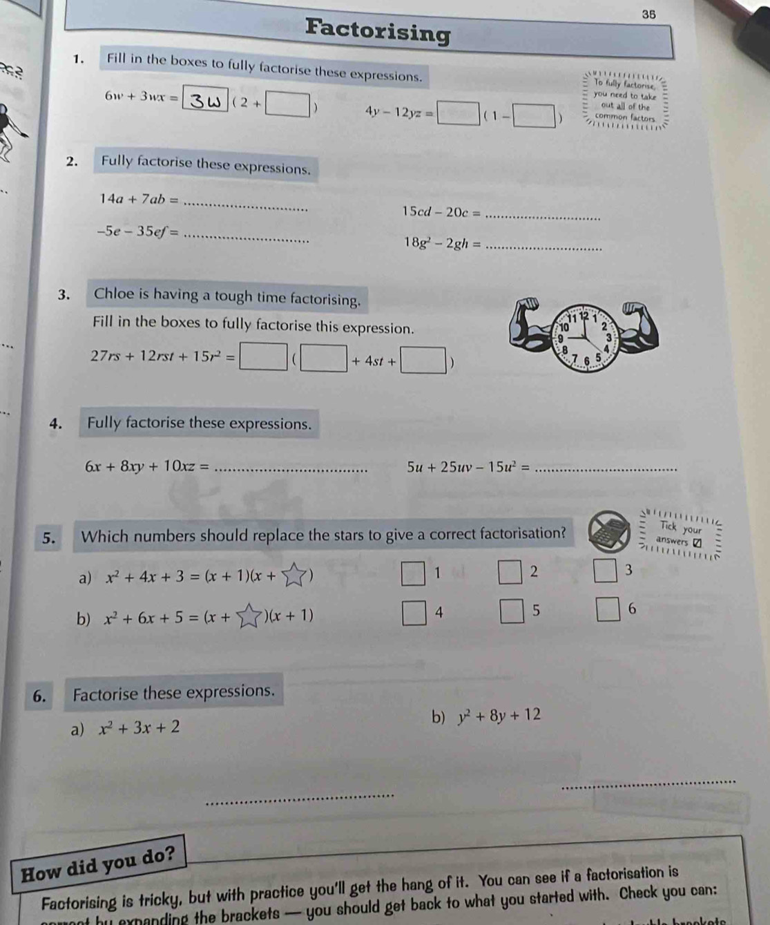 Factorising 
1. Fill in the boxes to fully factorise these expressions. To fully factorise, 
you need to take
6w+3wx= (2+□ ) 4y-12yz=□ (1-□ ) out all of the  3/4 
common factors 

2. Fully factorise these expressions.
14a+7ab= _
15cd-20c= _ 
_ -5e-35ef=
_ 18g^2-2gh=
3. Chloe is having a tough time factorising. 
R 
Fill in the boxes to fully factorise this expression. 3
27rs+12rst+15r^2=□ (□ +4st+□ )
9 
B
7 6 5
4. Fully factorise these expressions.
6x+8xy+10xz= _
5u+25uv-15u^2= _ 

5. Which numbers should replace the stars to give a correct factorisation? 
Tick your 
answers ₹ 
Q 1 
a) x^2+4x+3=(x+1)(x+sumlimits ) □ 2 □ 3 
b) x^2+6x+5=(x+sumlimits )(x+1) □ 4 □ 5 6
6. Factorise these expressions. 
a) x^2+3x+2 b) y^2+8y+12
_ 
_ 
_ 
How did you do? 
Factorising is tricky, but with practice you'll get the hang of it. You can see if a factorisation is 
ant by expanding the brackets — you should get back to what you started with. Check you can: