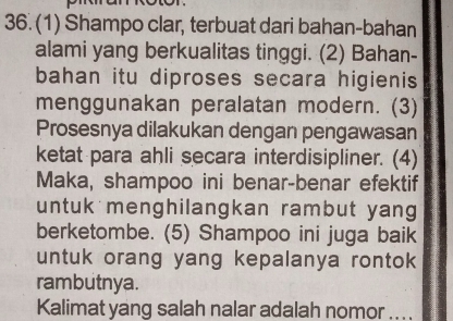 (1) Shampo clar, terbuat dari bahan-bahan 
alami yang berkualitas tinggi. (2) Bahan- 
bahan itu diproses secara higienis 
menggunakan peralatan modern. (3) 
Prosesnya dilakukan dengan pengawasan 
ketat para ahli secara interdisipliner. (4) 
Maka, shampoo ini benar-benar efektif 
untuk menghilangkan rambut yang 
berketombe. (5) Shampoo ini juga baik 
untuk orang yang kepalanya rontok 
rambutnya. 
Kalimat yang salah nalar adalah nomor ....