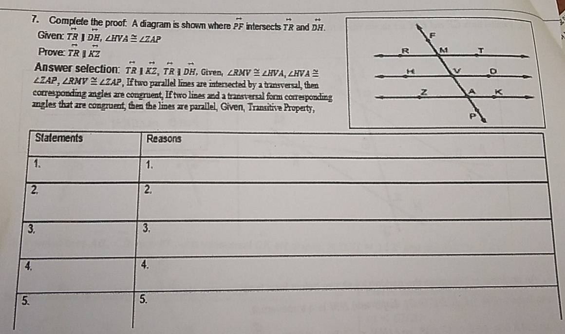 Complete the proof: A diagram is shown where vector PF intersects vector TR and beginarrayr rightarrow  DH.endarray
Given: overline TRparallel overline DH, ∠ HVA≌ ∠ ZAP
Prove: vector TRparallel overleftrightarrow KZ
Answer selection: overleftrightarrow TR|overleftrightarrow KZ, overleftrightarrow TR|overset rightarrow Dendarray  , Given, ∠ RMV≌ ∠ HVA, ∠ HVA≌
∠ ZAP, ∠ RMV≌ ∠ ZAP , If two parallel lines are intersected by a transversal, then 
corresponding angles are congruent, If two lines and a transversal form corresponding 
angles that are congruent, then the lines are parallel, Given, Transitive Property,