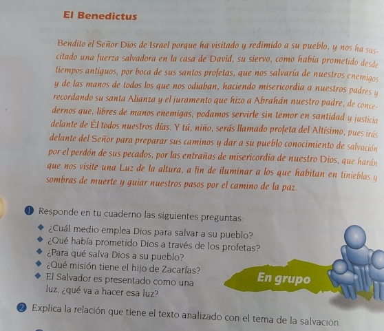 El Benedictus 
Bendito el Señor Dios de Israel porque ha visitado y redimido a su pueblo, y nos ha sus- 
citado una fuerza salvadora en la casa de David, su siervo, como había prometido desde 
tiempos antiguos, por boca de sus santos profetas, que nos salvaría de nuestros enemigos 
y de las manos de todos los que nos odiaban, haciendo misericordia a nuestros padres y 
recordando su santa Alianza y el juramento que hizo a Abrahán nuestro padre, de conce- 
dernos que, libres de manos enemigas, podamos servirle sin temor en santidad y justicia 
delante de Él todos nuestros días. Y tú, niño, serás llamado profeta del Altísimo, pues irás 
delante del Señor para preparar sus caminos y dar a su pueblo conocimiento de salvación 
por el perdón de sus pecados, por las entrañas de misericordia de nuestro Dios, que harán 
que nos visite una Luz de la altura, a fin de iluminar a los que habitan en tinieblas y 
sombras de muerte y guiar nuestros pasos por el camino de la paz. 
Responde en tu cuaderno las siguientes preguntas: 
¿Cuál medio emplea Dios para salvar a su pueblo? 
¿Qué había prometido Dios a través de los profetas? 
¿Para qué salva Dios a su pueblo? 
¿Qué misión tiene el hijo de Zacarías? 
El Salvador es presentado como una En grupo 
luz. ¿qué va a hacer esa luz? 
2 Explica la relación que tiene el texto analizado con el tema de la salvación