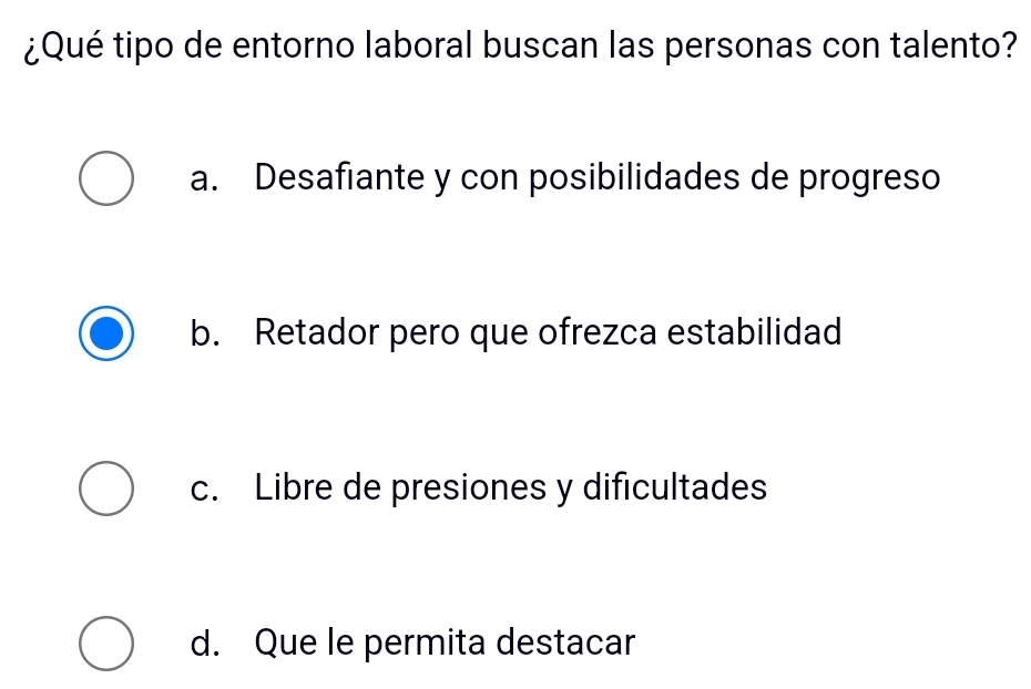 ¿Qué tipo de entorno laboral buscan las personas con talento?
a. Desafiante y con posibilidades de progreso
b. Retador pero que ofrezca estabilidad
c. Libre de presiones y dificultades
d. Que le permita destacar