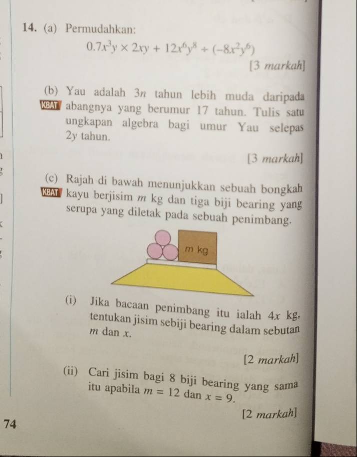 Permudahkan:
0.7x^3y* 2xy+12x^6y^8/ (-8x^2y^6)
[3 markah]
(b) Yau adalah 3n tahun lebih muda daripada
KBAT abangnya yang berumur 17 tahun. Tulis satu
ungkapan algebra bagi umur Yau selepas
2y tahun.
1
[3 markah]
(c) Rajah di bawah menunjukkan sebuah bongkah
KBA kayu berjisim m kg dan tiga biji bearing yang
serupa yang diletak pada sebuah penimbang.
(i) Jka bacaan penimbang itu ialah 4x kg,
tentukan jisim sebiji bearing dalam sebutan
m dan x.
[2 markah]
(ii) Cari jisim bagi 8 biji bearing yang sama
itu apabila m=12 dan x=9. 
[2 markah]
74