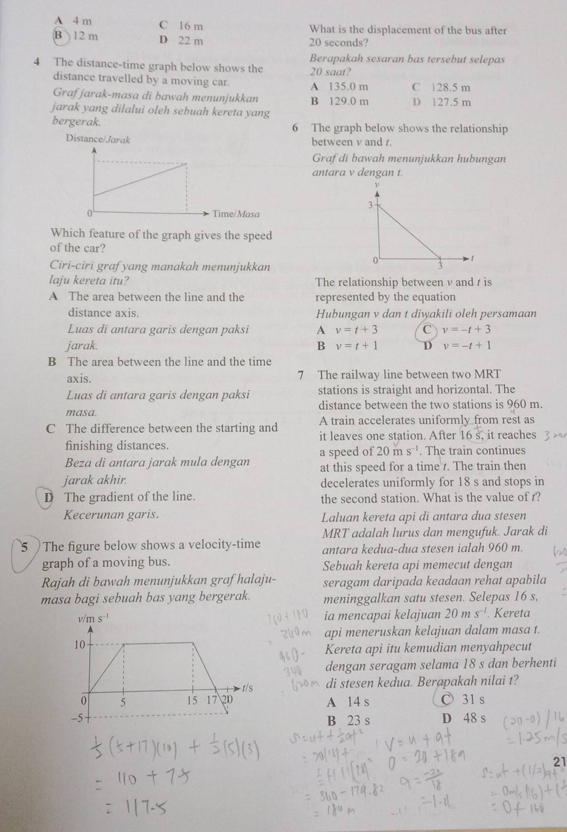 A 4 m C 16 m What is the displacement of the bus after
B 12 m D 22 m 20 seconds?
Berapakah sesaran bas tersebut selepas
4 The distance-time graph below shows the 20 saat?
distance travelled by a moving car.
A 135.0 m C 128.5 m
Grafjarak-masa di bawah menunjukkan B 129.0 m D 127.5 m
jarak yang dilalui oleh sebuah kereta yang
bergerak. 6 The graph below shows the relationship
Distance/Jarak between v and 1.
Grafdi bawah menunjukkan hubungan
antara v dengan t.
ime/Masa
Which feature of the graph gives the speed
of the car? 
Ciri-ciri grafyang manakah menunjukkan 
laju kereta itu? The relationship between ν and / is
A The area between the line and the represented by the equation
distance axis. Hubungan v dan t diwakili oleh persamaan
Luas di antara garis dengan paksi A v=t+3 C v=-t+3
jarak. B v=t+1 D v=-t+1
B The area between the line and the time
axis. 7 The railway line between two MRT
Luas di antara garis dengan paksi stations is straight and horizontal. The
distance between the two stations is 960 m.
masa.
C The difference between the starting and A train accelerates uniformly from rest as
it leaves one station. After 16 s, it reaches
finishing distances. . The train continues
a speed of 20ms^(-1)
Beza di antara jarak mula dengan
at this speed for a time . The train then
jarak akhir. decelerates uniformly for 18 s and stops in
D The gradient of the line. the second station. What is the value of t?
Kecerunan garis. Laluan kereta api di antara dua stesen
MRT adalah lurus dan mengufuk. Jarak di
5 ) The figure below shows a velocity-time
antara kedua-dua stesen ialah 960 m.
graph of a moving bus.
Sebuah kereta api memecut dengan
Rajah di bawah menunjukkan graf halaju- seragam daripada keadaan rehat apabila
masa bagi sebuah bas yang bergerak. meninggalkan satu stesen. Selepas 16 s,
ia mencapai kelajuan 20ms^(-1). Kereta
api meneruskan kelajuan dalam masa t.
Kereta api itu kemudian menyahpecut
dengan seragam selama 18 s dan berhenti
di stesen kedua. Berapakah nilai t?
A 14 s C31 s
B 23 s D 48 s