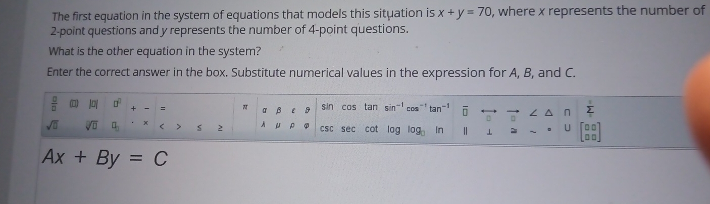 The first equation in the system of equations that models this situation is x+y=70 , where x represents the number of
2 -point questions and y represents the number of 4 -point questions. 
What is the other equation in the system? 
Enter the correct answer in the box. Substitute numerical values in the expression for A, B, and C.
 □ /□   (0) 10 □^(□) + = α β 9 sin cos tan sin^(-1) cos^(-1)tan^(-1) overline □ 
π
sumlimits _i
sqrt(□ ) sqrt[□](□ ) □ _□  × < > s 2 À μ ρ φ csc sec cot log log _□  In ⊥ 
C
Ax+By=C