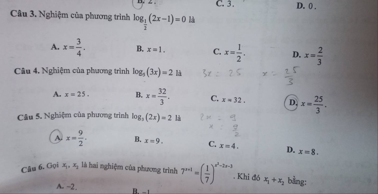 ∠ . C. 3. D. 0.
Câu 3. Nghiệm của phương trình log _ 1/2 (2x-1)=0 là
B.
A. x= 3/4 . x=1. C. x= 1/2 . D. x= 2/3 
Câu 4. Nghiệm của phương trình log _5(3x)=2 là
A. x=25.
B. x= 32/3 .
C. x=32.
D. x= 25/3 . 
Câu 5. Nghiệm của phương trình log _3(2x)=2 là
A x= 9/2 .
B. x=9.
C. x=4.
D. x=8. 
Câu 6. Gọi x_1, x_2 là hai nghiệm của phương trình 7^(x+1)=( 1/7 )^x^2-2x-3. Khi đó x_1+x_2 bằng:
A. -2. B. −1