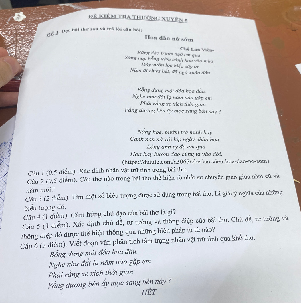 Đẻ KIÊM TRA thườnG XUyÊn 5
_
1. Đọc bài thơ sau và trã lời câu hỏi:
Hoa đào nở sớm
-Chế Lan Viên-
Rặng đào trước ngõ em qua
Sáng nay bỗng ướm cành hoa vào mùa
Đầy vườn lộc biếc cây tơ
Năm đi chưa hết, đã ngờ xuân đâu
Bổng dưng một đóa hoa đầu.
Nghe như đất lạ năm nào gặp em
Phải rằng xe xích thời gian
Vầng dương bên ẩy mọc sang bên này ?
Nắng hoe, bướm trở mình bay
Cành non nở vội kịp ngày chào hoa.
ng
Lòng anh tự độ em qua
Hoa bay bướm dạo cùng ta vào đời.
(https://dutule.com/a3065/che-lan-vien-hoa-dao-no-som)
Câu 1 (0,5 điểm). Xác định nhân vật trữ tình trong bài thơ.
Câu 2 (0,5 điểm). Câu thơ nào trong bài thơ thể hiện rõ nhất sự chuyển giao giữa năm cũ và
năm mới?
Câu 3 (2 điểm). Tìm một số biểu tượng được sử dụng trong bài thơ. Lí giải ý nghĩa của những
biểu tượng đó.
Câu 4 (1 điểm). Cảm hứng chủ đạo của bài thơ là gì?
Câu 5 (3 điểm). Xác định chủ đề, tư tưởng và thông điệp của bài thơ. Chủ đề, tư tưởng và
thông điệp đó được thể hiện thông qua những biện pháp tu từ nào?
Câu 6 (3 điểm). Viết đoạn văn phân tích tâm trạng nhân vật trữ tình qua khổ thơ:
Bổng dưng một đóa hoa đầu.
Nghe như đất lạ năm nào gặp em
Phải rằng xe xích thời gian
Vầng dương bên ấy mọc sang bên này ?
HÉt