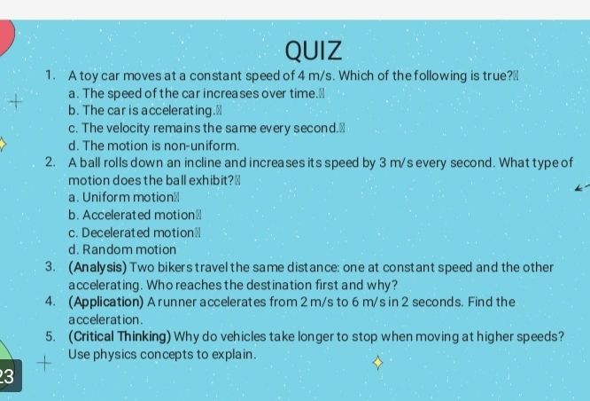 A toy car moves at a constant speed of 4 m/s. Which of the following is true?₹
a. The speed of the car increases over time.⊥
+ b. The car is accelerating.₹
c. The velocity remains the same every second.₹
d. The motion is non-uniform.
2. A ball rolls down an incline and increases its speed by 3 m/s every second. What type of
motion does the ball exhibit?⊥
a. Uniform motion⊥
b. Accelerated motion₹
c. Decelerated motion₹
d. Random motion
3. (Analysis) Two bikers travel the same distance: one at constant speed and the other
accelerating. Who reaches the destination first and why?
4. (Application) A runner accelerates from 2 m/s to 6 m/s in 2 seconds. Find the
a cceleration .
5. (Critical Thinking) Why do vehicles take longer to stop when moving at higher speeds?
Use physics concepts to explain.
3