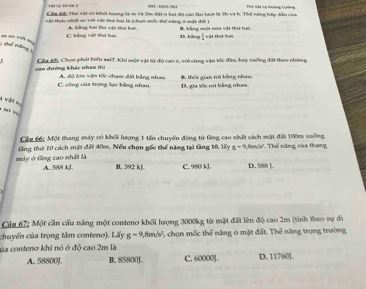 Vật Lý 10 HK 2 091 .5555.761 ThS Vật Lý Hoàng Cường
Câu 64: Hai vật có khối lượng là m và 2m đặt ở hai độ cao lân lượt là 2h và h. Thế năng hấp dẫn của
vật thức nhất so với vật thứ hai là (chọn mốc thế năng ở mặt đất )
A. bằng hai lần vật thứ hai. B. bằng một nửa vật thứ hai.
C. bằng vật thứ hai. D. bằng  1/4  vật thứ hai.
m so với mǎ
c thế năng 1
J. Câu 65: Chọn phát biểu sai?. Khi một vật từ độ cao z, với cùng vận tốc đầu, bay xuống đất theo những
con đường khác nhau thì
A. độ lớn vận tốc chạm đất bằng nhau. B. thời gian rơi bằng nhau.
C. công của trọng lực bằng nhau. D. gia tốc rơi bằng nhau.
à vật ro
so vó
Câu 66: Một thang máy có khối lượng 1 tấn chuyển động từ tầng cao nhất cách mặt đất 100m xuống
tầng thứ 10 cách mặt đất 40m. Nếu chọn gốc thế năng tại tầng 10, lấy g=9,8m/s^2. Thế năng của thang
máy ở tầng cao nhất là
A. 588 kJ. B. 392 kJ. C. 980 kJ. D. 588 J.
Câu 67: Một cần cẩu nâng một contenơ khối lượng 3000kg từ mặt đất lên độ cao 2m (tính theo sự di
chuyển của trọng tâm conteno). Lấy g=9,8m/s^2 5, chọn mốc thế năng ở mặt đất. Thế năng trọng trường
ủa contenơ khi nó ở độ cao 2m là
A. 58800J. B. 85800J. C. 60000J. D. 11760J.