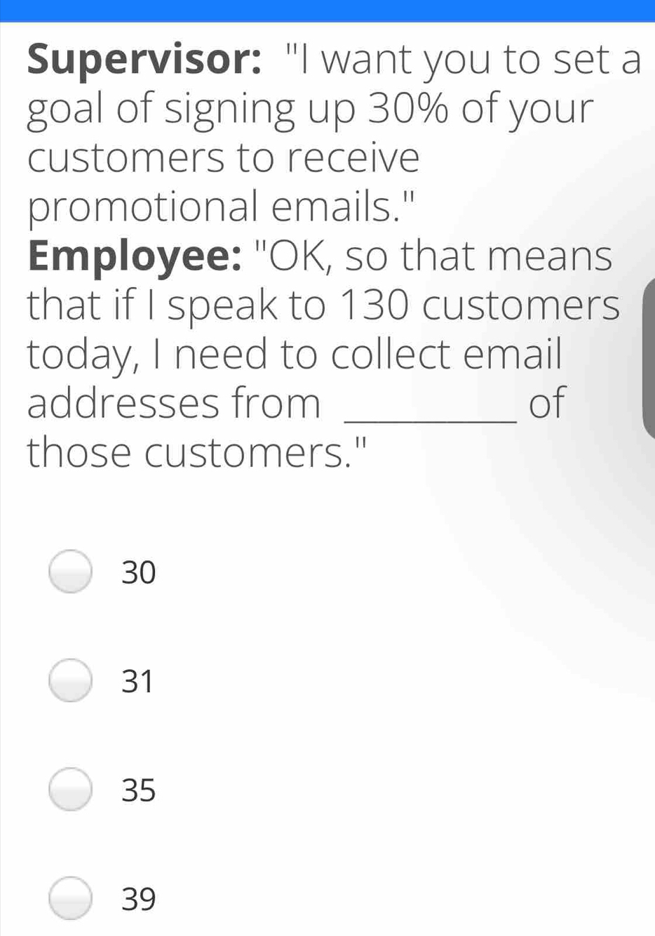 Supervisor: "I want you to set a
goal of signing up 30% of your
customers to receive
promotional emails."
Employee: "OK, so that means
that if I speak to 130 customers
today, I need to collect email
addresses from _of
those customers."
30
31
35
39