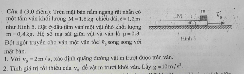 (3,0 điểm): Trên mặt bàn nằm ngang rất nhẵn có 
một tấm ván khối lượng M=1,6kg chiều dài ell =1,2m
như Hình 5. Đặt ở đầu tấm ván một vật nhỏ khối lượng
m=0,4kg.  Hệ số ma sát giữa vật và ván là mu =0,3.
Đột ngột truyền cho ván một vận tốc vector V_0 song song với
mặt bàn.
1. Với v_0=2m/s , xác định quãng đường vật m trượt được trên ván.
2. Tính giá trị tối thiều của V_0 đề vật m trượt khỏi ván. Lấy g=10m/s^2.