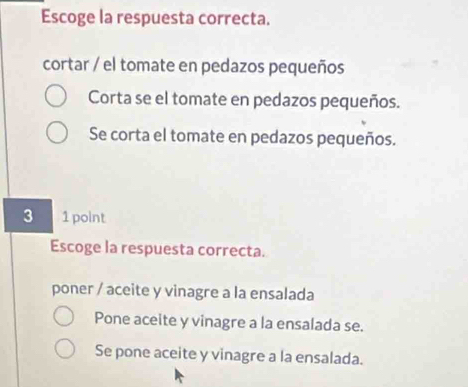 Escoge la respuesta correcta.
cortar / el tomate en pedazos pequeños
Corta se el tomate en pedazos pequeños.
Se corta el tomate en pedazos pequeños.
3 1 point
Escoge la respuesta correcta.
poner / aceite y vinagre a la ensalada
Pone aceite y vinagre a la ensalada se.
Se pone aceite y vinagre a la ensalada.