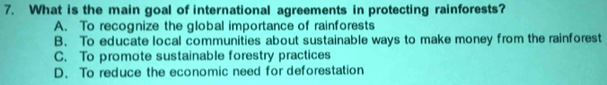 What is the main goal of international agreements in protecting rainforests?
A. To recognize the global importance of rainforests
B. To educate local communities about sustainable ways to make money from the rainforest
C. To promote sustainable forestry practices
D. To reduce the economic need for deforestation