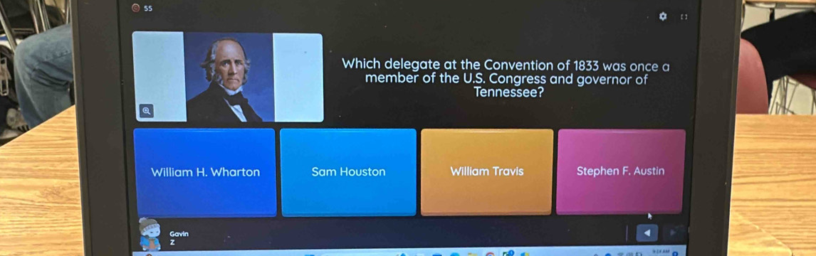 55
[]
Which delegate at the Convention of 1833 was once a
member of the U.S. Congress and governor of
Tennessee?
William H. Wharton Sam Houston William Travis Stephen F. Austin
4
Gavin