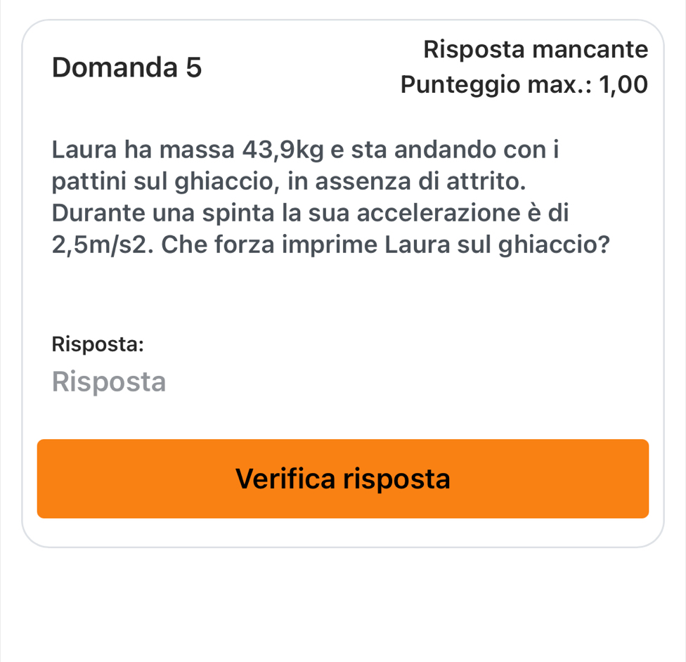 Risposta mancante 
Domanda 5 
Punteggio max.: 1,00
Laura ha massa 43,9kg e sta andando con i 
pattini sul ghiaccio, in assenza di attrito. 
Durante una spinta la sua accelerazione è di
2,5m/s2. Che forza imprime Laura sul ghiaccio? 
Risposta: 
Risposta 
Verifica risposta