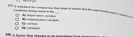 Dj length
27) A standard for comparison that helps to ensure that the experimente enc can ed 
condition being tested is the .
A) dependent variable
B) independent variable
C) control
D) constant
28) A factor that changes in an experiment from maninula