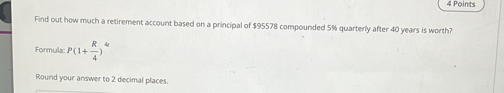 Find out how much a retirement account based on a principal of $95578 compounded 5% quarterly after 40 years is worth? 
Formula: P(1+ R/4 )^4t
Round your answer to 2 decimal places.