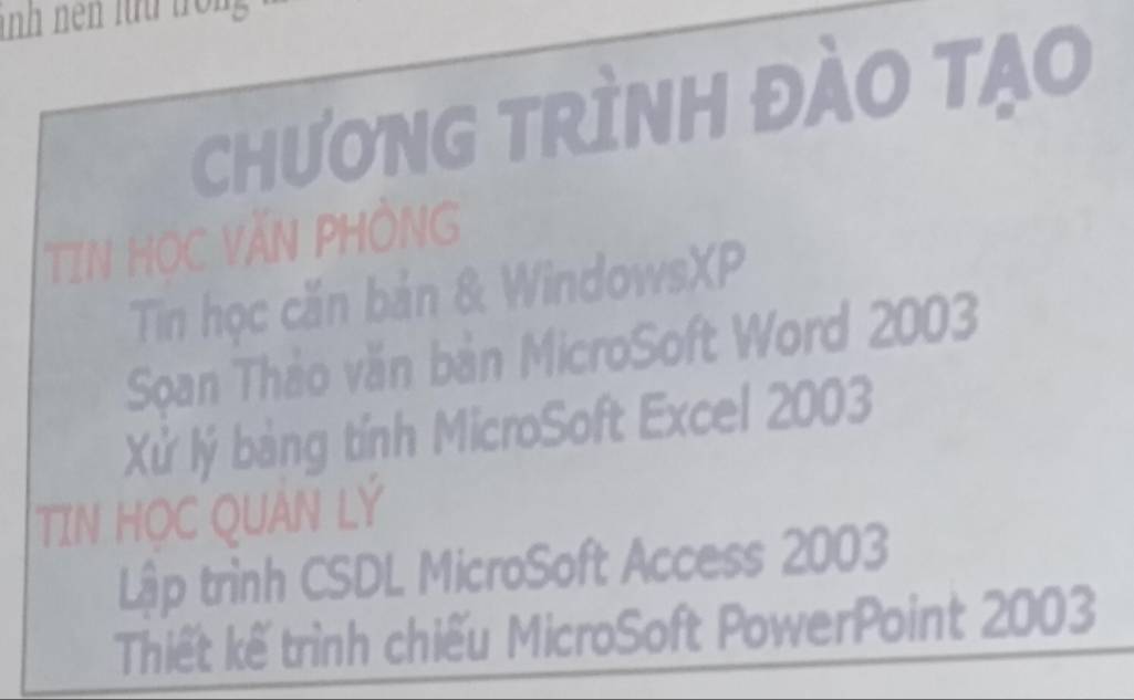 CHưONG TRÌNH ĐÀO TạO 
TIN HỌC VĂN PHÒNG 
Tin học căn bản & WindowsXP 
Soan Thảo văn bản MicroSoft Word 2003
Xử lý bảng tính MicroSoft Excel 2003 
TIN HỌC QUAN LÝ 
Lập trình CSDL MicroSoft Access 2003
Thiết kế trình chiếu MicroSoft PowerPoint 2003