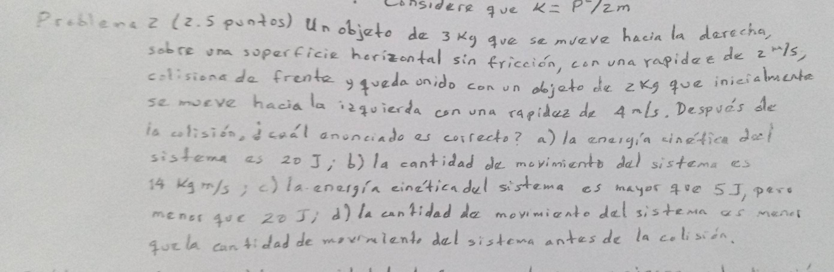 Considure gve
Prcbena 2 (2. 5 pontos) Unobjeto do 3 Ky gue se mveve hacia la darecha,
sobre ona soperficie horizontal sin friccion, con una rapidee de z ¨1s)
colisiona do frenta ygueda onido con on dojeto de 2Kg gue inicialmente
se morve haciala izqvierda con una rapider de Amls, Despuds de
is colisido, icadl anonciado es correcto? a) la aneigia cinefica doe?
sistema as 20 J; b) la cantidad de moviniento dal sistema cs
14 Kgr/s; c) laenergia eineticadel sistema es mayor 900 5J, paro
menor goc 20 5; d) lacantidaddo movimiento dal sistemn as manos
qurla can tidad de morniento del sistema antes de la colision.