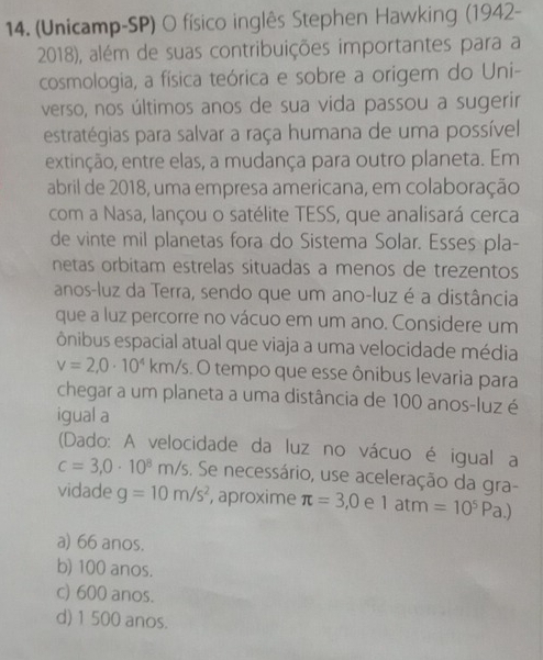 (Unicamp-SP) O físico inglês Stephen Hawking (1942-
2018), além de suas contribuições importantes para a
cosmologia, a física teórica e sobre a origem do Uni-
verso, nos últimos anos de sua vida passou a sugerir
estratégias para salvar a raça humana de uma possível
extinção, entre elas, a mudança para outro planeta. Em
abril de 2018, uma empresa americana, em colaboração
com a Nasa, lançou o satélite TESS, que analisará cerca
de vinte mil planetas fora do Sistema Solar. Esses pla-
netas orbitam estrelas situadas a menos de trezentos
anos-luz da Terra, sendo que um ano-luz é a distância
que a luz percorre no vácuo em um ano. Considere um
ônibus espacial atual que viaja a uma velocidade média
v=2,0· 10^4 k km/s. O tempo que esse ônibus levaria para
chegar a um planeta a uma distância de 100 anos-luz é
igual a
(Dado: A velocidade da luz no vácuo é igual a
c=3,0· 10^8m/s. Se necessário, use aceleração da gra-
vidade g=10m/s^2 , aproxime π =3,0 e 1atm =10^5Pa.
a) 66 anos.
b) 100 anos.
c) 600 anos.
d) 1 500 anos.